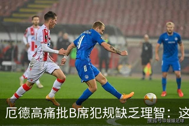 厄德高痛批B席犯规缺乏理智：这种行为不应见于足球赛