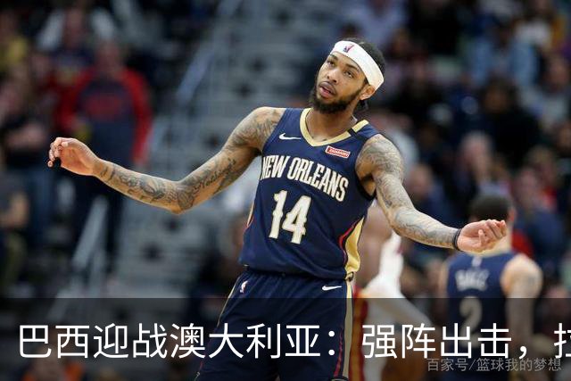 巴西迎战澳大利亚：强阵出击，拉菲尼亚领衔奋战